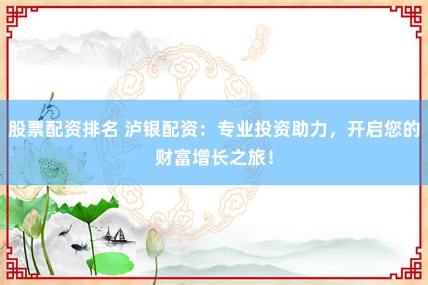 股票配资排名 泸银配资：专业投资助力，开启您的财富增长之旅！