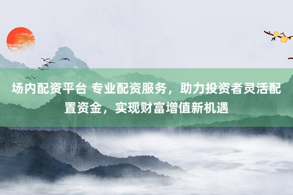 场内配资平台 专业配资服务，助力投资者灵活配置资金，实现财富增值新机遇