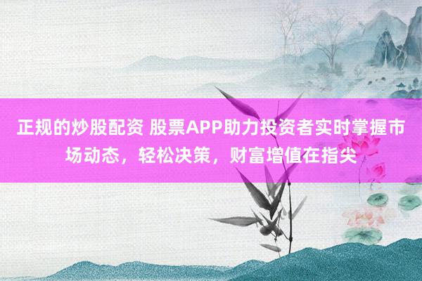 正规的炒股配资 股票APP助力投资者实时掌握市场动态，轻松决策，财富增值在指尖