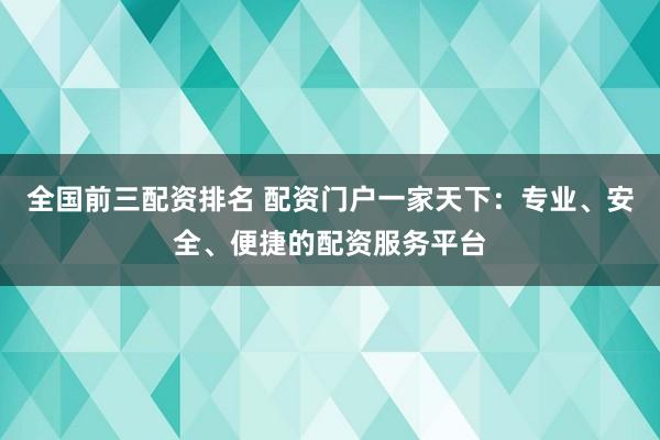 全国前三配资排名 配资门户一家天下：专业、安全、便捷的配资服务平台