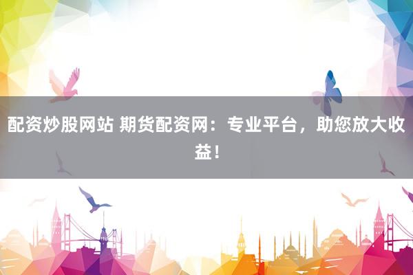 配资炒股网站 期货配资网:专业平台,助您放大收益!