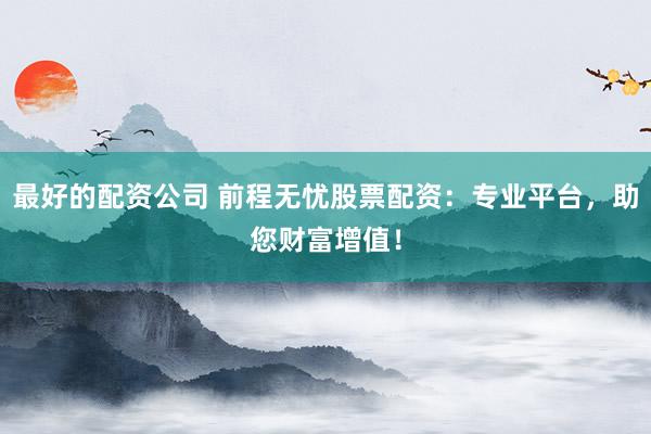 最好的配资公司 前程无忧股票配资：专业平台，助您财富增值！