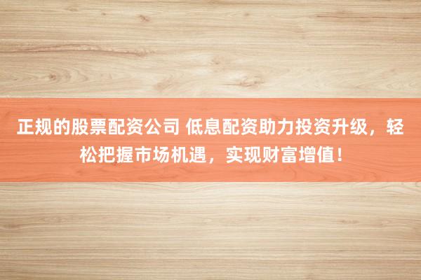 正规的股票配资公司 低息配资助力投资升级，轻松把握市场机遇，实现财富增值！