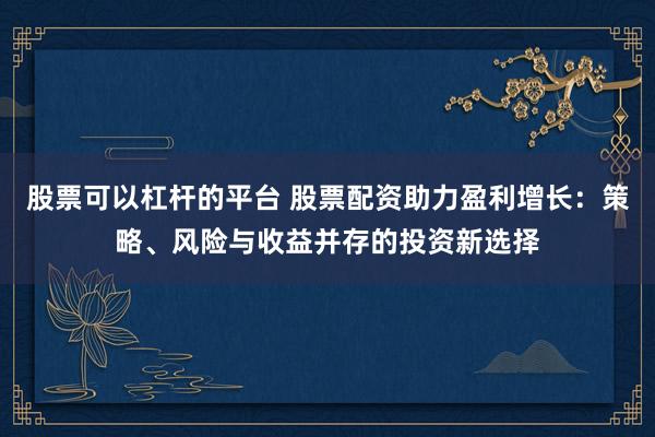 股票可以杠杆的平台 股票配资助力盈利增长：策略、风险与收益并存的投资新选择