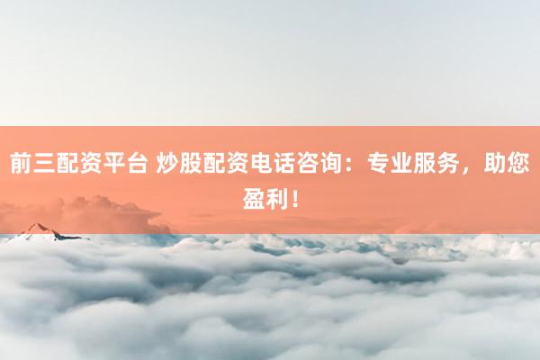 前三配资平台 炒股配资电话咨询：专业服务，助您盈利！