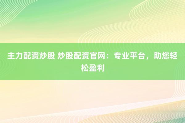 主力配资炒股 炒股配资官网：专业平台，助您轻松盈利
