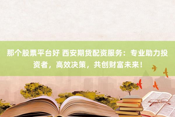 那个股票平台好 西安期货配资服务：专业助力投资者，高效决策，共创财富未来！