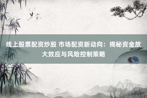 线上股票配资炒股 市场配资新动向:揭秘资金放大效应与风险控制策略