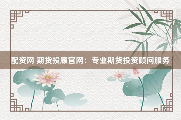 配资网 期货投顾官网：专业期货投资顾问服务