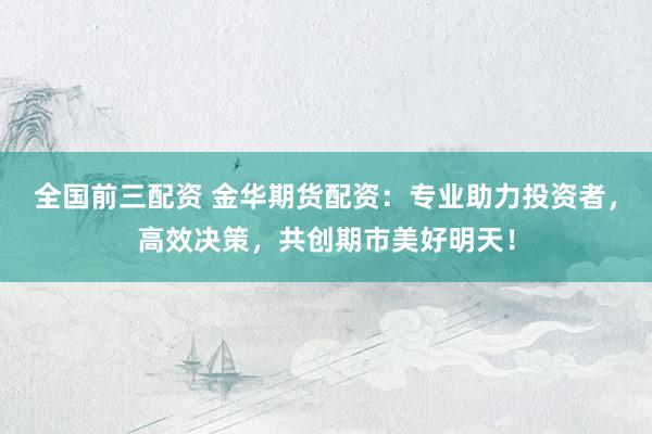 全国前三配资 金华期货配资：专业助力投资者，高效决策，共创期市美好明天！