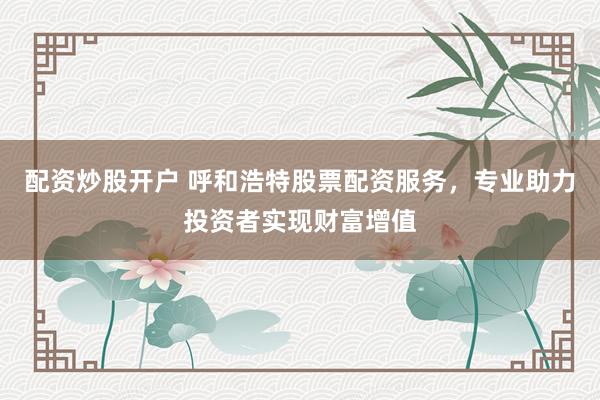 配资炒股开户 呼和浩特股票配资服务，专业助力投资者实现财富增值