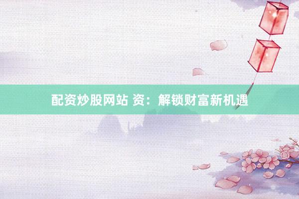 配资炒股网站 资：解锁财富新机遇