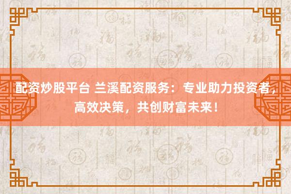 配资炒股平台 兰溪配资服务:专业助力投资者,高效决策,共创财富未来!