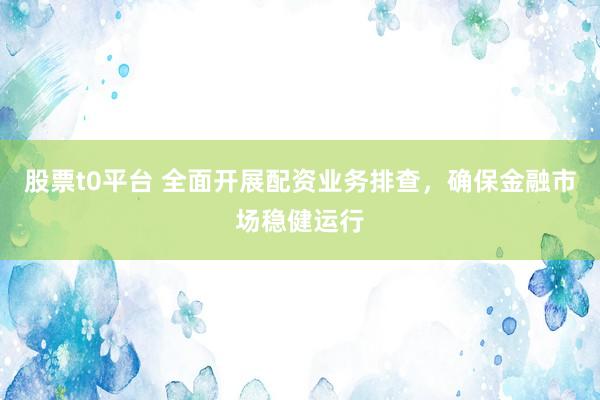 股票t0平台 全面开展配资业务排查,确保金融市场稳健运行