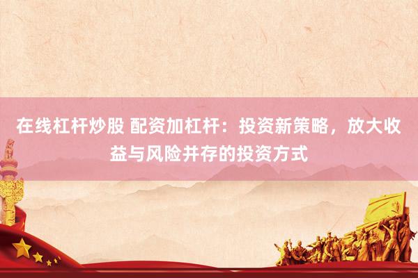 在线杠杆炒股 配资加杠杆:投资新策略,放大收益与风险并存的投资方式