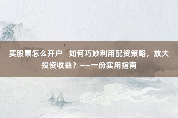 买股票怎么开户 如何巧妙利用配资策略,放大投资收益?——一份实用指南