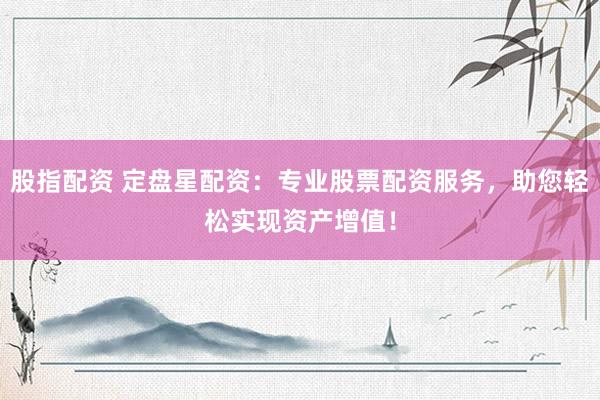 股指配资 定盘星配资：专业股票配资服务，助您轻松实现资产增值！