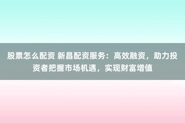 股票怎么配资 新昌配资服务：高效融资，助力投资者把握市场机遇，实现财富增值