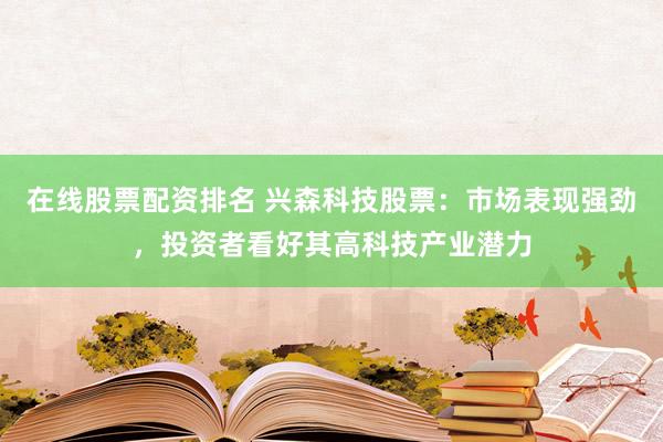 在线股票配资排名 兴森科技股票：市场表现强劲，投资者看好其高科技产业潜力