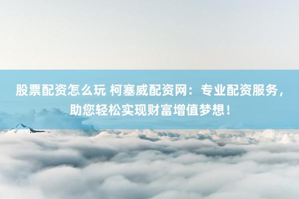 股票配资怎么玩 柯塞威配资网：专业配资服务，助您轻松实现财富增值梦想！