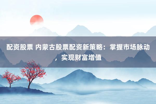 配资股票 内蒙古股票配资新策略：掌握市场脉动，实现财富增值