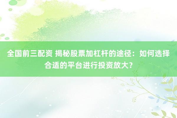 全国前三配资 揭秘股票加杠杆的途径：如何选择合适的平台进行投资放大？