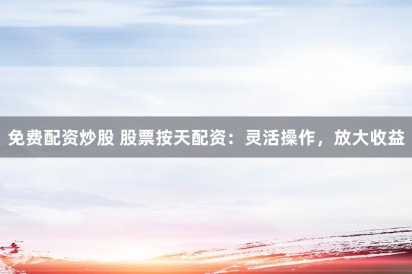 免费配资炒股 股票按天配资：灵活操作，放大收益