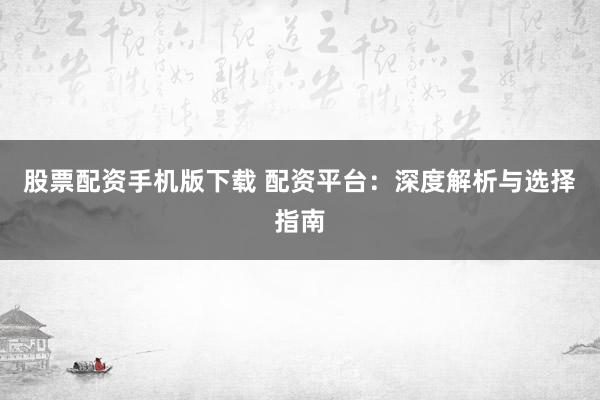 股票配资手机版下载 配资平台：深度解析与选择指南