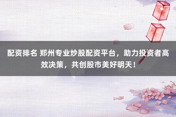 配资排名 郑州专业炒股配资平台，助力投资者高效决策，共创股市美好明天！