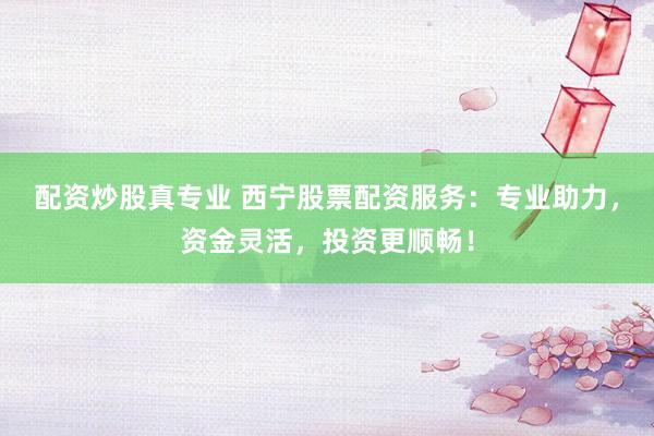 配资炒股真专业 西宁股票配资服务：专业助力，资金灵活，投资更顺畅！