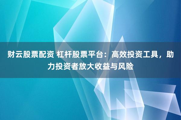 财云股票配资 杠杆股票平台：高效投资工具，助力投资者放大收益与风险
