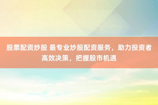 股票配资炒股 最专业炒股配资服务，助力投资者高效决策，把握股市机遇