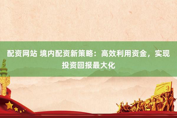 配资网站 境内配资新策略:高效利用资金,实现投资回报最大化