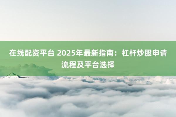 在线配资平台 2025年最新指南：杠杆炒股申请流程及平台选择