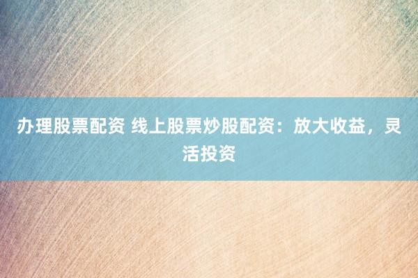 办理股票配资 线上股票炒股配资：放大收益，灵活投资