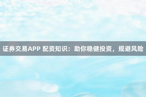 证券交易APP 配资知识：助你稳健投资，规避风险