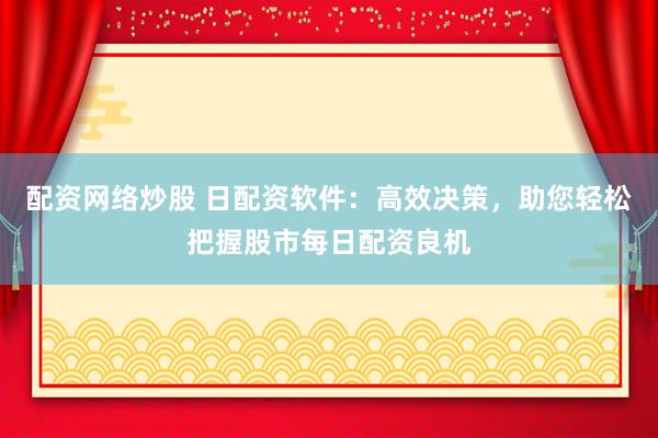 配资网络炒股 日配资软件：高效决策，助您轻松把握股市每日配资良机