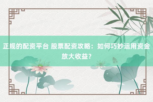 正规的配资平台 股票配资攻略：如何巧妙运用资金放大收益？