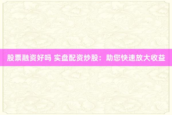 股票融资好吗 实盘配资炒股：助您快速放大收益