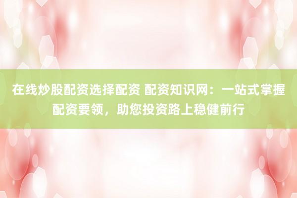 在线炒股配资选择配资 配资知识网：一站式掌握配资要领，助您投资路上稳健前行