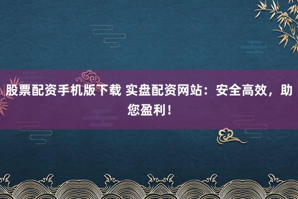 股票配资手机版下载 实盘配资网站：安全高效，助您盈利！