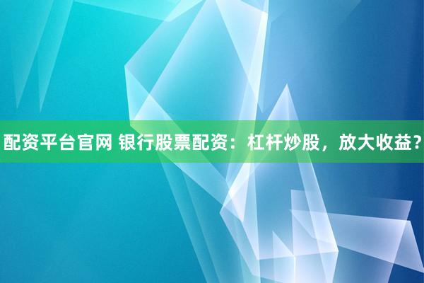 配资平台官网 银行股票配资：杠杆炒股，放大收益？