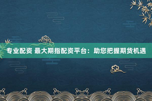 专业配资 最大期指配资平台：助您把握期货机遇