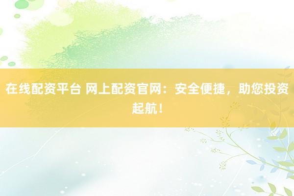 在线配资平台 网上配资官网：安全便捷，助您投资起航！