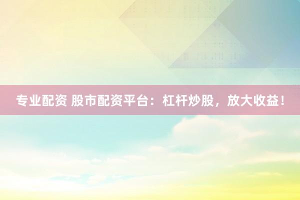 专业配资 股市配资平台：杠杆炒股，放大收益！