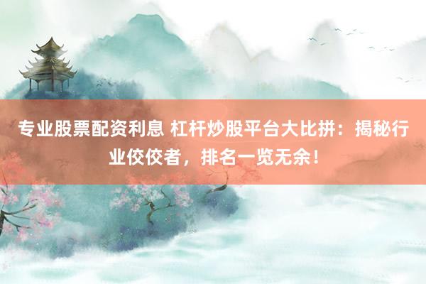 专业股票配资利息 杠杆炒股平台大比拼：揭秘行业佼佼者，排名一览无余！