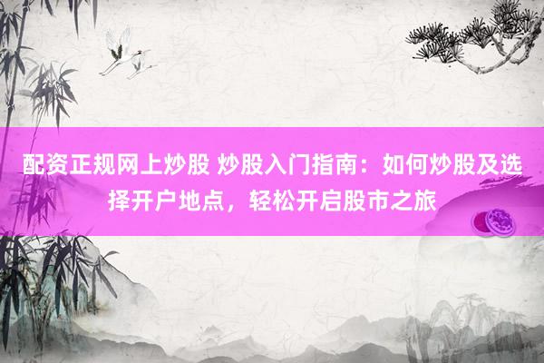 配资正规网上炒股 炒股入门指南：如何炒股及选择开户地点，轻松开启股市之旅