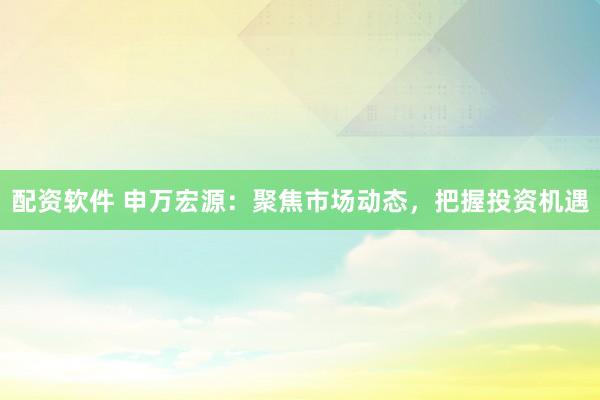 配资软件 申万宏源：聚焦市场动态，把握投资机遇