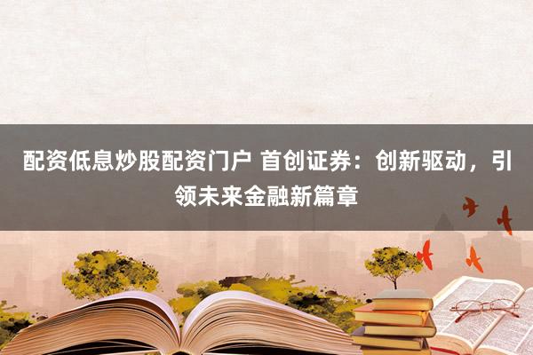 配资低息炒股配资门户 首创证券：创新驱动，引领未来金融新篇章