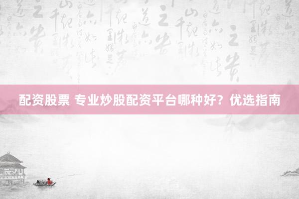 配资股票 专业炒股配资平台哪种好？优选指南